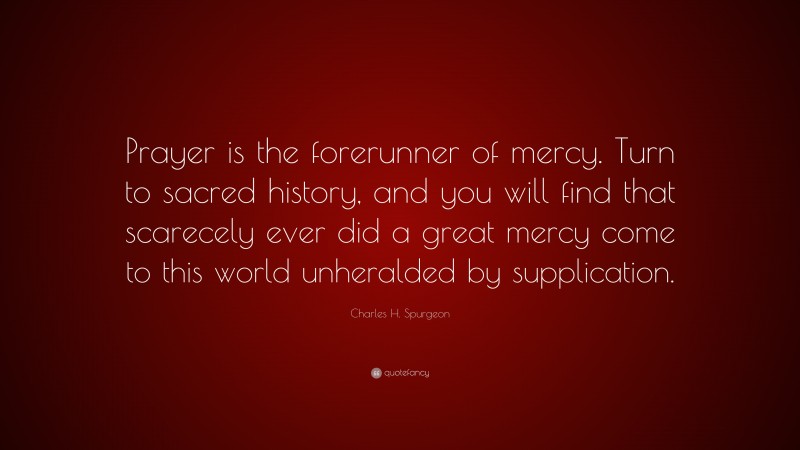 Charles H. Spurgeon Quote: “Prayer is the forerunner of mercy. Turn to sacred history, and you will find that scarecely ever did a great mercy come to this world unheralded by supplication.”