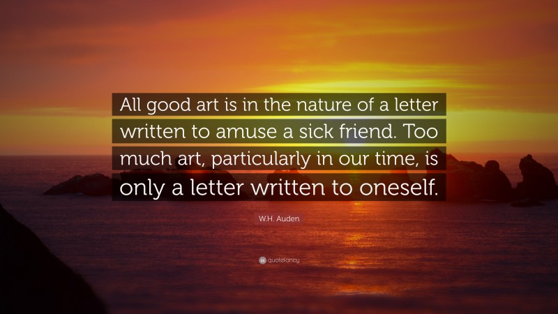 W.H. Auden Quote: “All good art is in the nature of a letter written to amuse a sick friend. Too much art, particularly in our time, is only a letter written to oneself.”