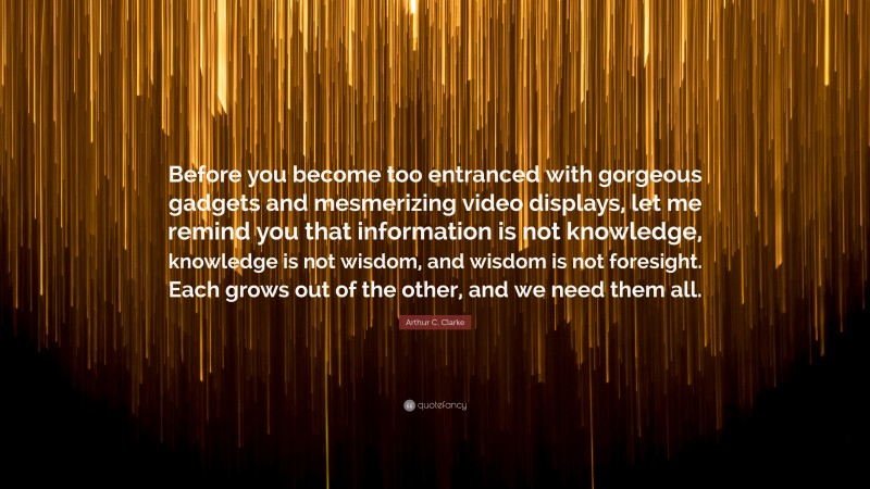 Arthur C. Clarke Quote: “Before you become too entranced with gorgeous gadgets and mesmerizing video displays, let me remind you that information is not knowledge, knowledge is not wisdom, and wisdom is not foresight. Each grows out of the other, and we need them all.”