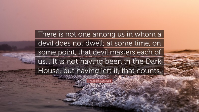 Theodore Roosevelt Quote: “There is not one among us in whom a devil does not dwell; at some time, on some point, that devil masters each of us... It is not having been in the Dark House, but having left it, that counts.”