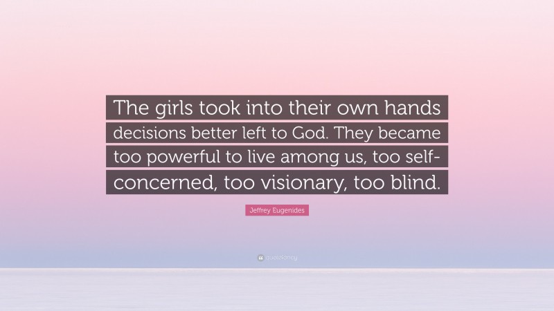 Jeffrey Eugenides Quote: “The girls took into their own hands decisions better left to God. They became too powerful to live among us, too self-concerned, too visionary, too blind.”