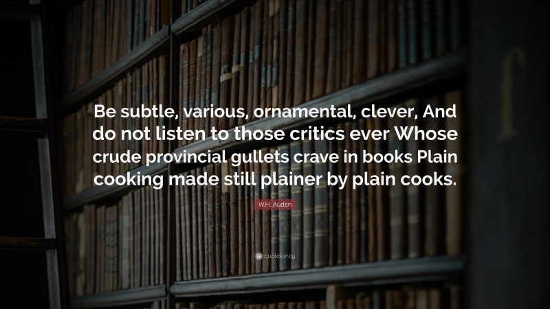 W.H. Auden Quote: “Be subtle, various, ornamental, clever, And do not listen to those critics ever Whose crude provincial gullets crave in books Plain cooking made still plainer by plain cooks.”