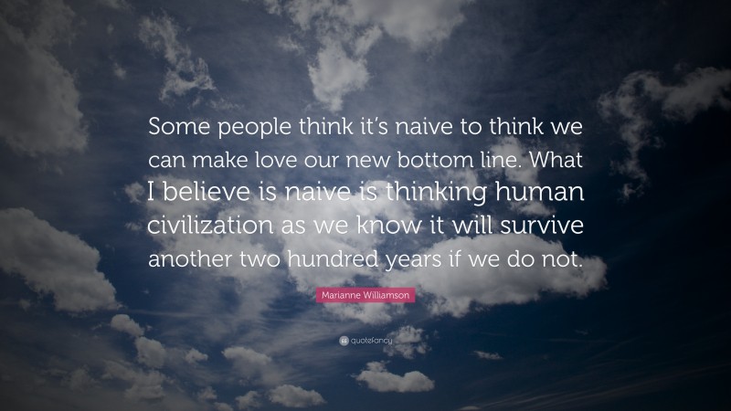 Marianne Williamson Quote: “Some people think it’s naive to think we can make love our new bottom line. What I believe is naive is thinking human civilization as we know it will survive another two hundred years if we do not.”