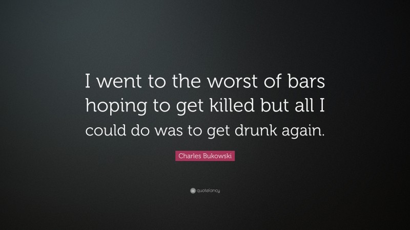 Charles Bukowski Quote: “I went to the worst of bars hoping to get killed but all I could do was to get drunk again.”