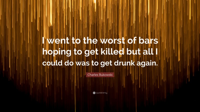 Charles Bukowski Quote: “I went to the worst of bars hoping to get killed but all I could do was to get drunk again.”
