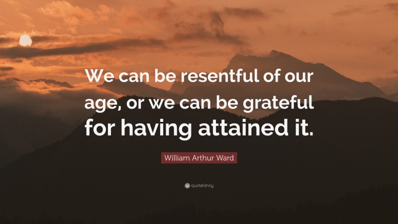 William Arthur Ward Quote: “We can be resentful of our age, or we can be grateful for having attained it.”
