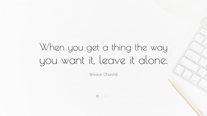 Winston Churchill Quote: “When you get a thing the way you want it, leave it alone.”