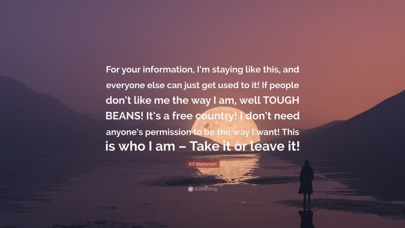 Bill Watterson Quote: “For your information, I’m staying like this, and everyone else can just get used to it! If people don’t like me the way I am, well TOUGH BEANS! It’s a free country! I don’t need anyone’s permission to be the way I want! This is who I am – Take it or leave it!”