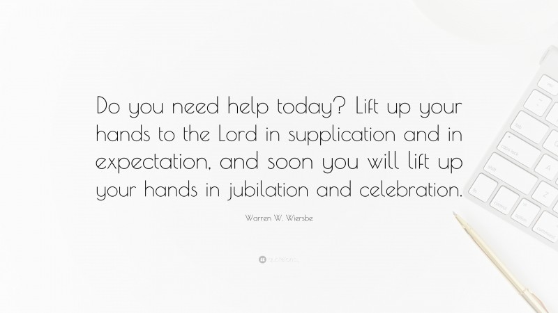 Warren W. Wiersbe Quote: “Do you need help today? Lift up your hands to the Lord in supplication and in expectation, and soon you will lift up your hands in jubilation and celebration.”