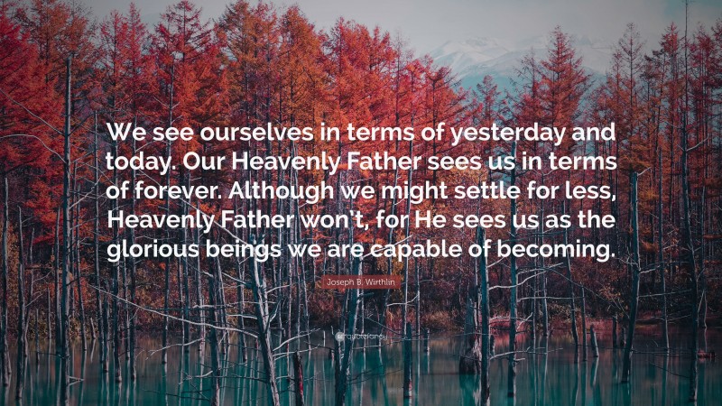 Joseph B. Wirthlin Quote: “We see ourselves in terms of yesterday and today. Our Heavenly Father sees us in terms of forever. Although we might settle for less, Heavenly Father won’t, for He sees us as the glorious beings we are capable of becoming.”