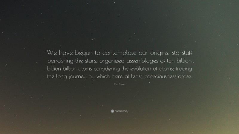 Carl Sagan Quote: “We have begun to contemplate our origins: starstuff pondering the stars; organized assemblages of ten billion billion billion atoms considering the evolution of atoms; tracing the long journey by which, here at least, consciousness arose.”