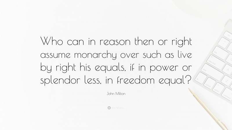 John Milton Quote: “Who can in reason then or right assume monarchy over such as live by right his equals, if in power or splendor less, in freedom equal?”