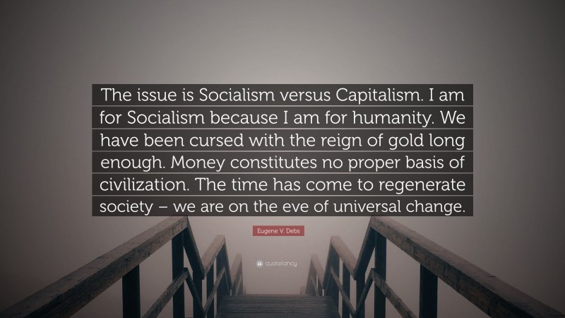 Eugene V. Debs Quote: “The issue is Socialism versus Capitalism. I am for Socialism because I am for humanity. We have been cursed with the reign of gold long enough. Money constitutes no proper basis of civilization. The time has come to regenerate society – we are on the eve of universal change.”