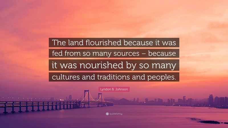 Lyndon B. Johnson Quote: “The land flourished because it was fed from so many sources – because it was nourished by so many cultures and traditions and peoples.”