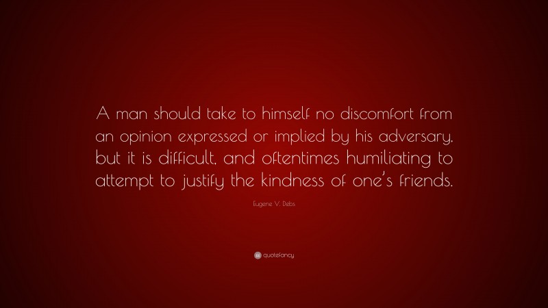 Eugene V. Debs Quote: “A man should take to himself no discomfort from an opinion expressed or implied by his adversary, but it is difficult, and oftentimes humiliating to attempt to justify the kindness of one’s friends.”