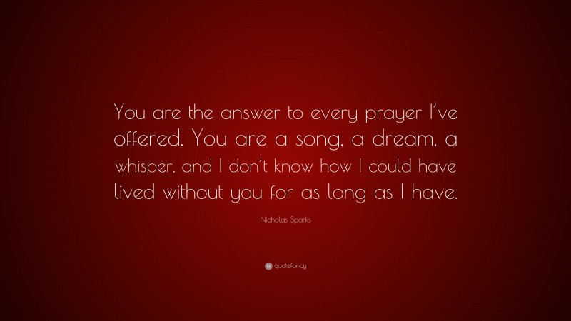 Nicholas Sparks Quote: “You are the answer to every prayer I’ve offered. You are a song, a dream, a whisper, and I don’t know how I could have lived without you for as long as I have.”