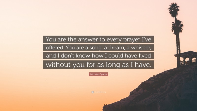 Nicholas Sparks Quote: “You are the answer to every prayer I’ve offered. You are a song, a dream, a whisper, and I don’t know how I could have lived without you for as long as I have.”