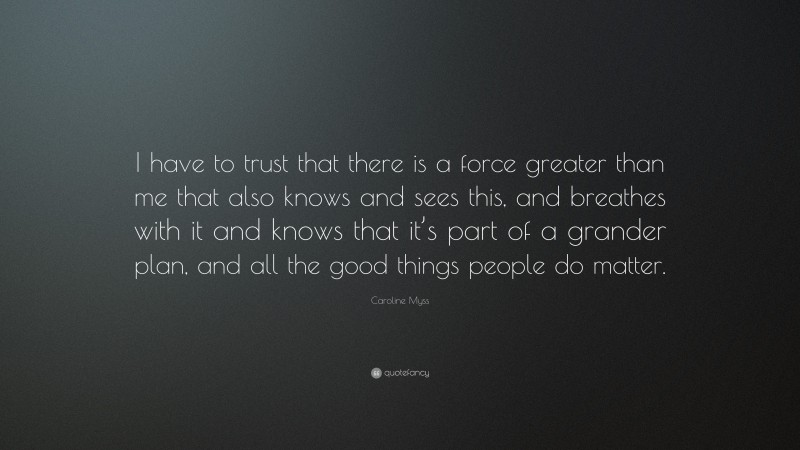 Caroline Myss Quote: “I have to trust that there is a force greater than me that also knows and sees this, and breathes with it and knows that it’s part of a grander plan, and all the good things people do matter.”