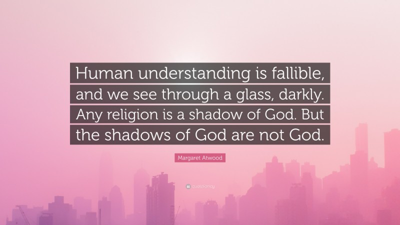 Margaret Atwood Quote: “Human understanding is fallible, and we see through a glass, darkly. Any religion is a shadow of God. But the shadows of God are not God.”