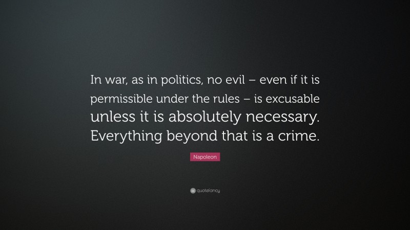 Napoleon Quote: “In war, as in politics, no evil – even if it is permissible under the rules – is excusable unless it is absolutely necessary. Everything beyond that is a crime.”