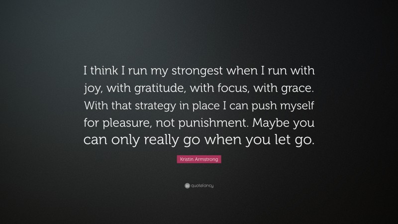 Kristin Armstrong Quote: “I think I run my strongest when I run with joy, with gratitude, with focus, with grace. With that strategy in place I can push myself for pleasure, not punishment. Maybe you can only really go when you let go.”