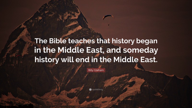 Billy Graham Quote: “The Bible teaches that history began in the Middle East, and someday history will end in the Middle East.”