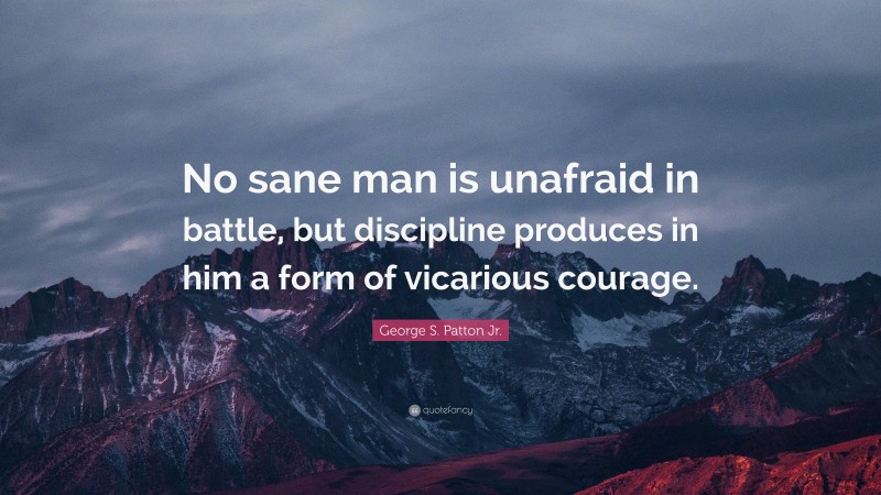 George S. Patton Jr. Quote: “No sane man is unafraid in battle, but discipline produces in him a form of vicarious courage.”