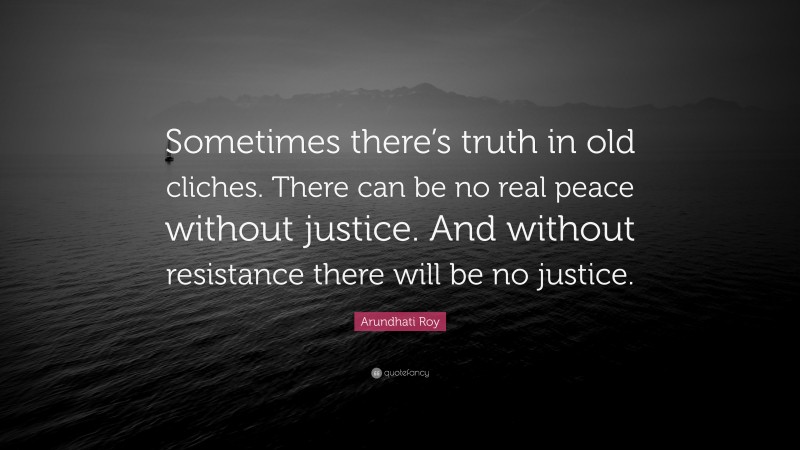 Arundhati Roy Quote: “Sometimes there’s truth in old cliches. There can be no real peace without justice. And without resistance there will be no justice.”