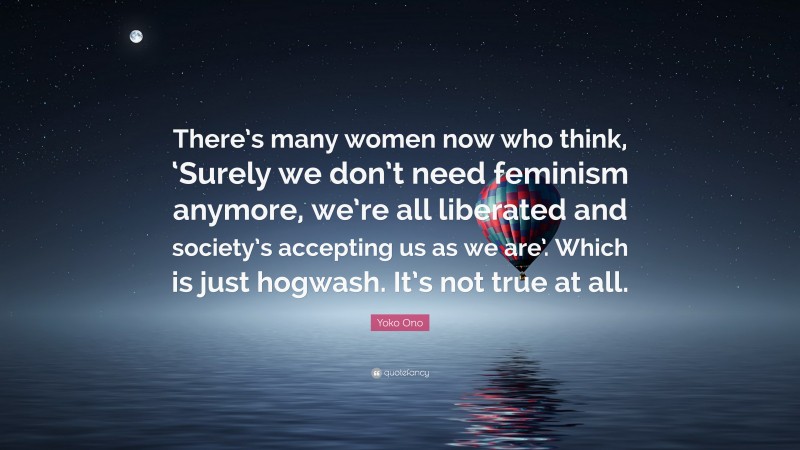 Yoko Ono Quote: “There’s many women now who think, ‘Surely we don’t need feminism anymore, we’re all liberated and society’s accepting us as we are’. Which is just hogwash. It’s not true at all.”