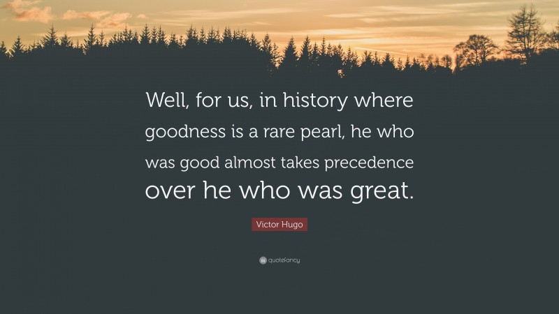 Victor Hugo Quote: “Well, for us, in history where goodness is a rare pearl, he who was good almost takes precedence over he who was great.”