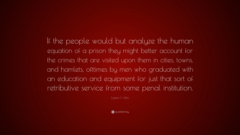 Eugene V. Debs Quote: “If the people would but analyze the human equation of a prison they might better account for the crimes that are visited upon them in cities, towns, and hamlets, ofttimes by men who graduated with an education and equipment for just that sort of retributive service from some penal institution.”