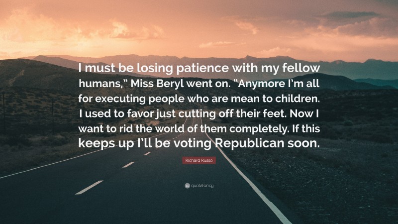 Richard Russo Quote: “I must be losing patience with my fellow humans,” Miss Beryl went on. “Anymore I’m all for executing people who are mean to children. I used to favor just cutting off their feet. Now I want to rid the world of them completely. If this keeps up I’ll be voting Republican soon.”