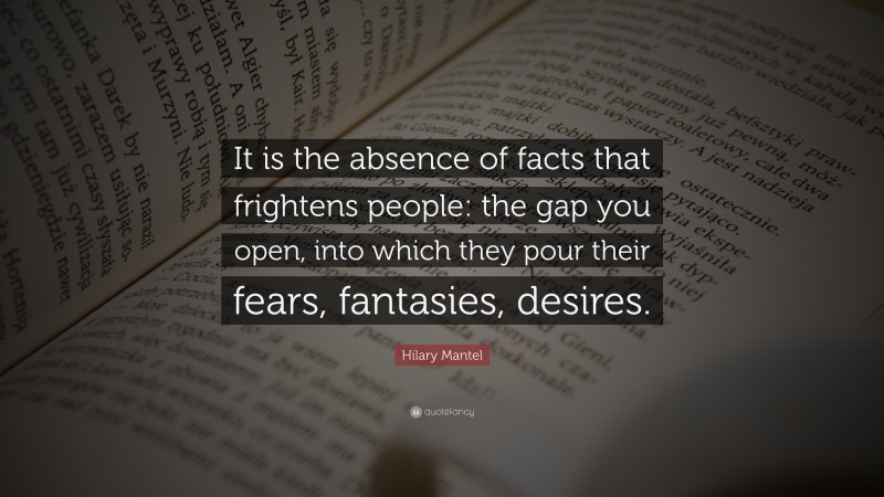 Hilary Mantel Quote: “It is the absence of facts that frightens people: the gap you open, into which they pour their fears, fantasies, desires.”
