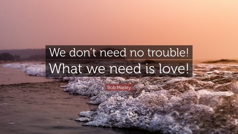Bob Marley Quote: “We don’t need no trouble! What we need is love!”