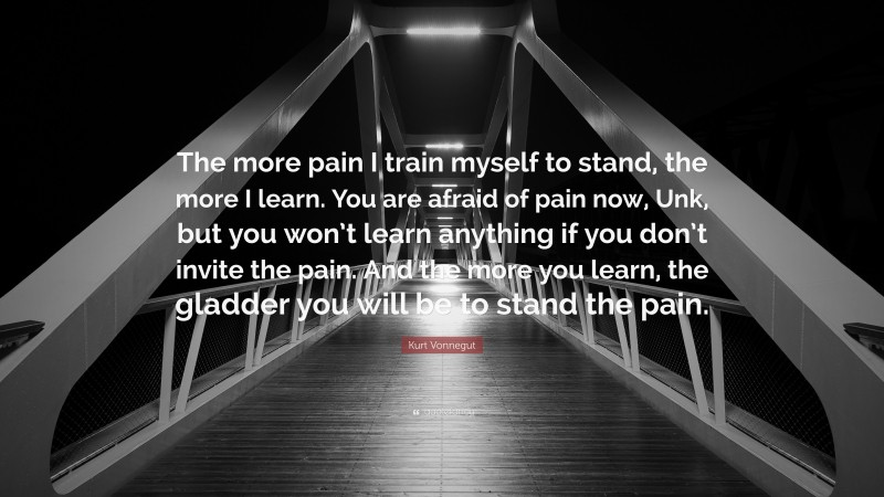 Kurt Vonnegut Quote: “The more pain I train myself to stand, the more I learn. You are afraid of pain now, Unk, but you won’t learn anything if you don’t invite the pain. And the more you learn, the gladder you will be to stand the pain.”