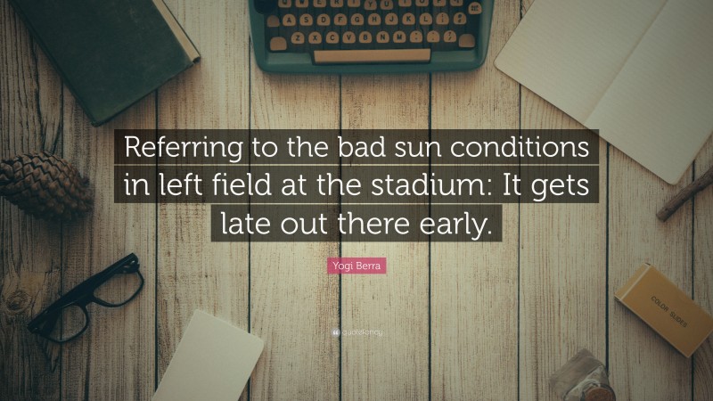 Yogi Berra Quote: “Referring to the bad sun conditions in left field at the stadium: It gets late out there early.”