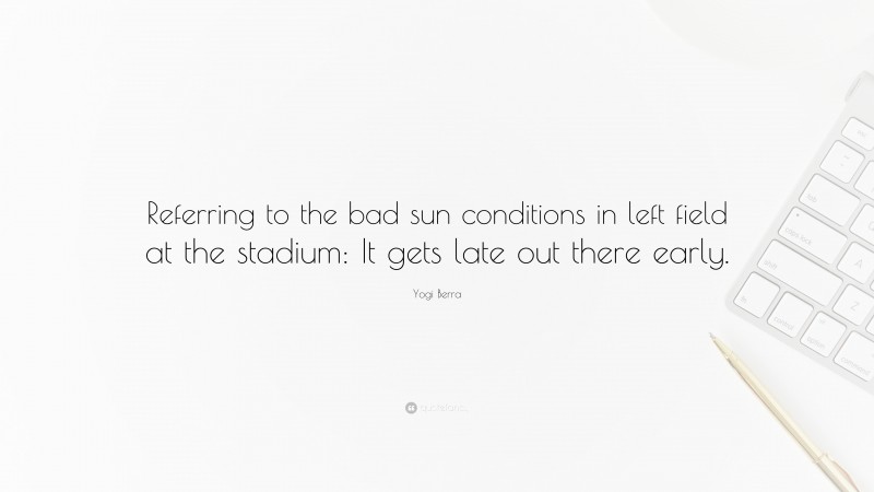 Yogi Berra Quote: “Referring to the bad sun conditions in left field at the stadium: It gets late out there early.”
