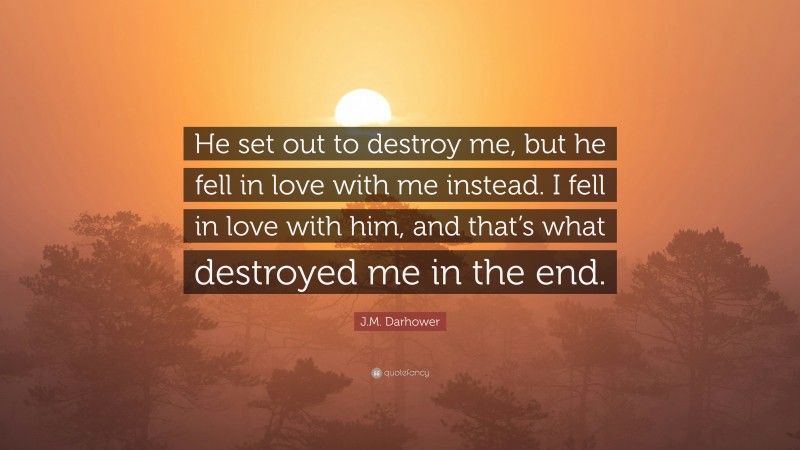 J.M. Darhower Quote: “He set out to destroy me, but he fell in love with me instead. I fell in love with him, and that’s what destroyed me in the end.”