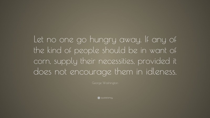 George Washington Quote: “Let no one go hungry away. If any of the kind of people should be in want of corn, supply their necessities, provided it does not encourage them in idleness.”