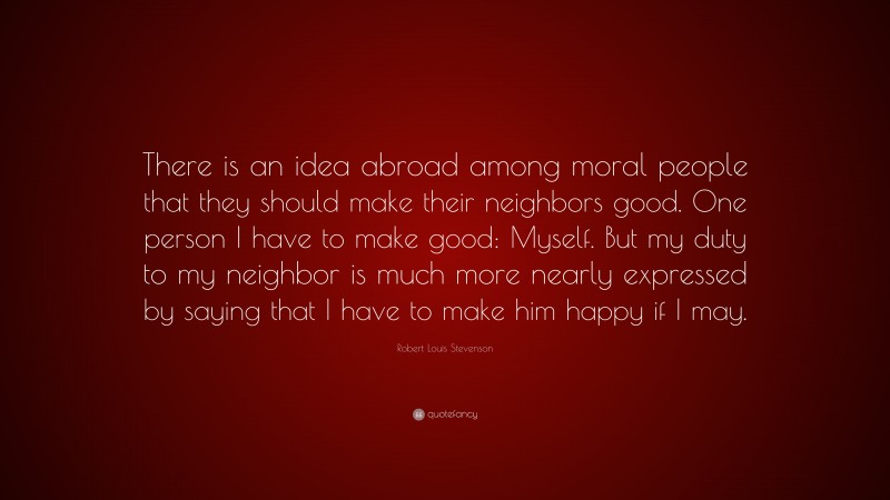 Robert Louis Stevenson Quote: “There is an idea abroad among moral people that they should make their neighbors good. One person I have to make good: Myself. But my duty to my neighbor is much more nearly expressed by saying that I have to make him happy if I may.”