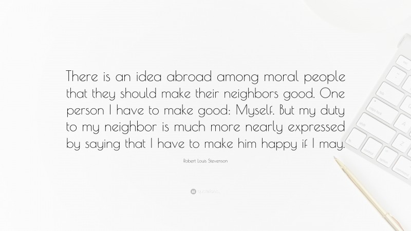 Robert Louis Stevenson Quote: “There is an idea abroad among moral people that they should make their neighbors good. One person I have to make good: Myself. But my duty to my neighbor is much more nearly expressed by saying that I have to make him happy if I may.”