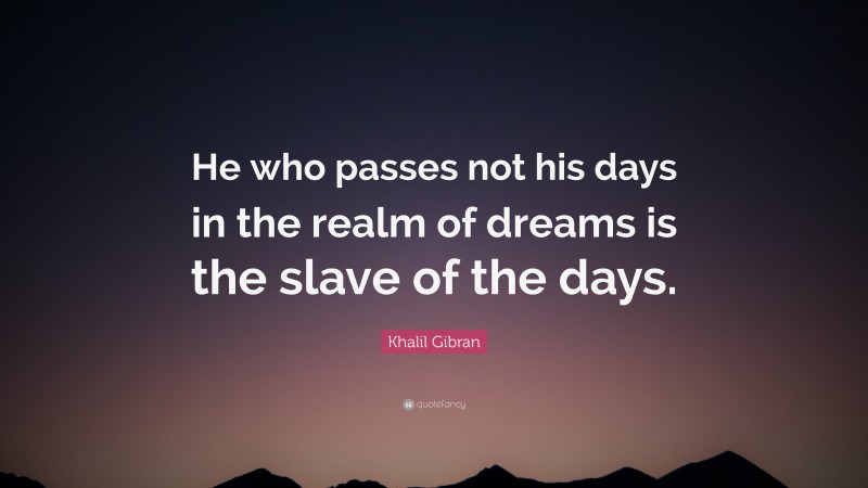 Khalil Gibran Quote: “He who passes not his days in the realm of dreams is the slave of the days.”