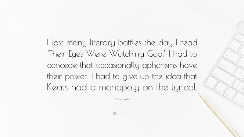 Zadie Smith Quote: “I lost many literary battles the day I read ‘Their Eyes Were Watching God.’ I had to concede that occasionally aphorisms have their power. I had to give up the idea that Keats had a monopoly on the lyrical.”