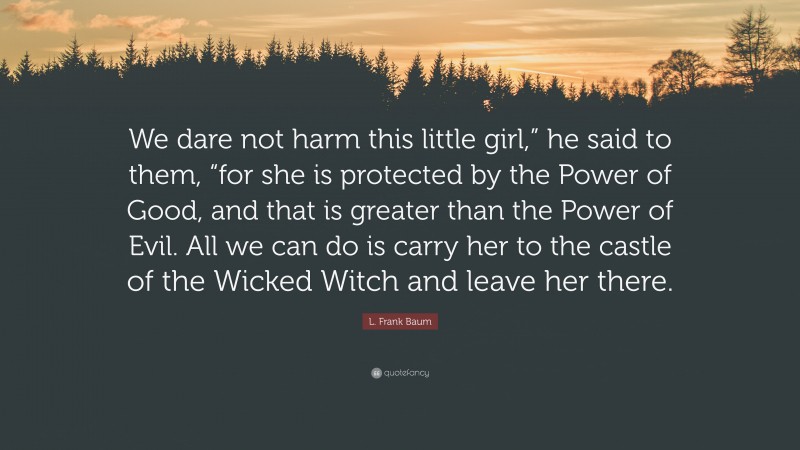 L. Frank Baum Quote: “We dare not harm this little girl,” he said to them, “for she is protected by the Power of Good, and that is greater than the Power of Evil. All we can do is carry her to the castle of the Wicked Witch and leave her there.”