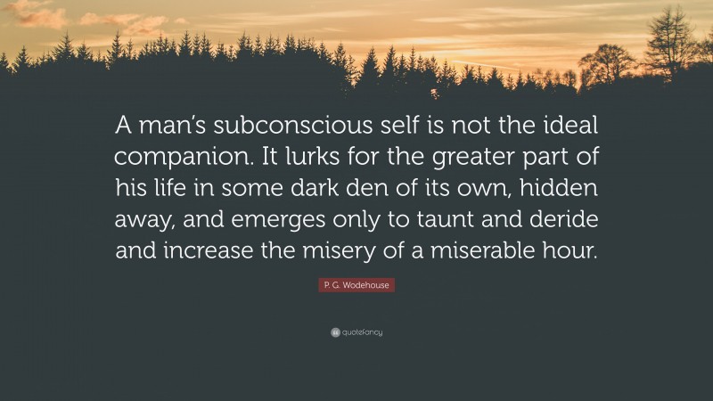 P. G. Wodehouse Quote: “A man’s subconscious self is not the ideal companion. It lurks for the greater part of his life in some dark den of its own, hidden away, and emerges only to taunt and deride and increase the misery of a miserable hour.”