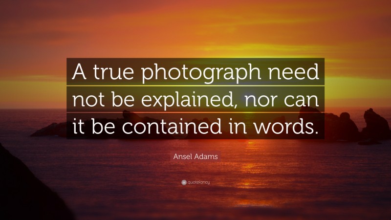 Ansel Adams Quote: “A true photograph need not be explained, nor can it be contained in words.”