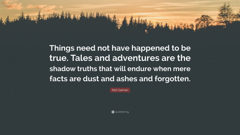 Neil Gaiman Quote: “Things need not have happened to be true. Tales and adventures are the shadow truths that will endure when mere facts are dust and ashes and forgotten.”