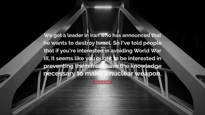 George W. Bush Quote: “We got a leader in Iran who has announced that he wants to destroy Israel. So I’ve told people that if you’re interested in avoiding World War III, it seems like you ought to be interested in preventing them from have the knowledge necessary to make a nuclear weapon.”