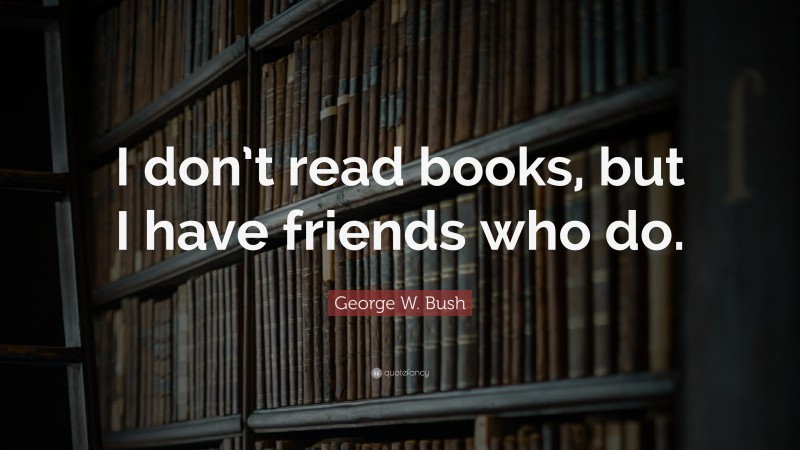 George W. Bush Quote: “I don’t read books, but I have friends who do.”