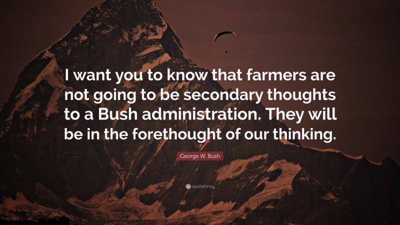 George W. Bush Quote: “I want you to know that farmers are not going to be secondary thoughts to a Bush administration. They will be in the forethought of our thinking.”